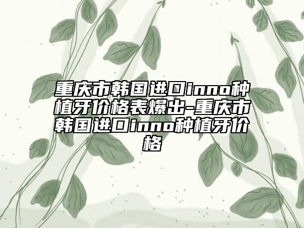 重慶市韓國(guó)進(jìn)口inno種植牙價(jià)格表爆出-重慶市韓國(guó)進(jìn)口inno種植牙價(jià)格