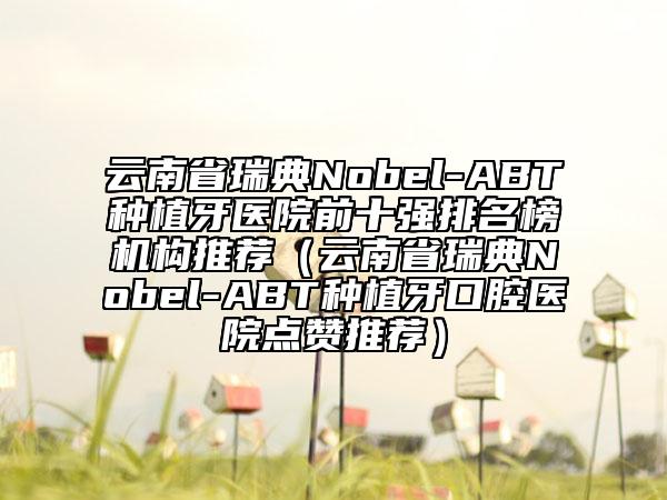 云南省瑞典Nobel-ABT種植牙醫(yī)院前十強排名榜機構推薦（云南省瑞典Nobel-ABT種植牙口腔醫(yī)院點贊推薦）