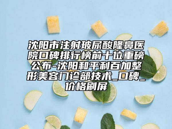 沈陽市注射玻尿酸隆鼻醫(yī)院口碑排行榜前十位重磅公布-沈陽和平利百加整形美容門診部技術(shù)_口碑_價格刷屏