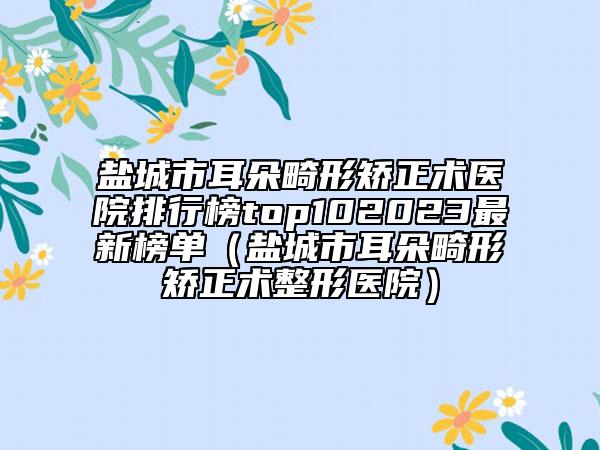 鹽城市耳朵畸形矯正術(shù)醫(yī)院排行榜top102023最新榜單（鹽城市耳朵畸形矯正術(shù)整形醫(yī)院）