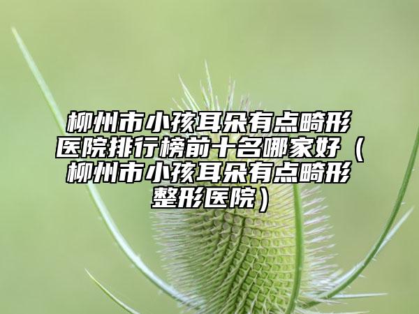 柳州市小孩耳朵有點(diǎn)畸形醫(yī)院排行榜前十名哪家好（柳州市小孩耳朵有點(diǎn)畸形整形醫(yī)院）