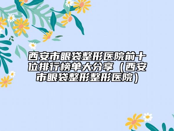 西安市眼袋整形醫(yī)院前十位排行榜單大分享（西安市眼袋整形整形醫(yī)院）