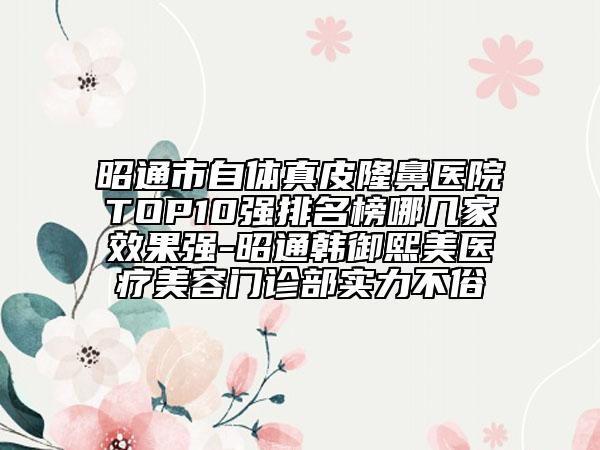 昭通市自體真皮隆鼻醫(yī)院TOP10強(qiáng)排名榜哪幾家效果強(qiáng)-昭通韓御熙美醫(yī)療美容門(mén)診部實(shí)力不俗