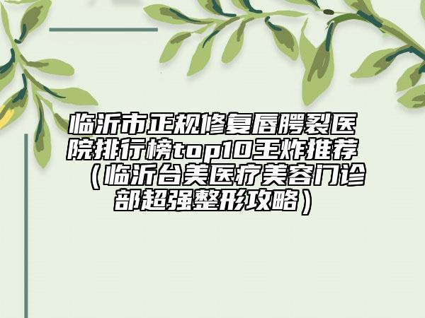 臨沂市正規(guī)修復唇腭裂醫(yī)院排行榜top10王炸推薦（臨沂臺美醫(yī)療美容門診部超強整形攻略）