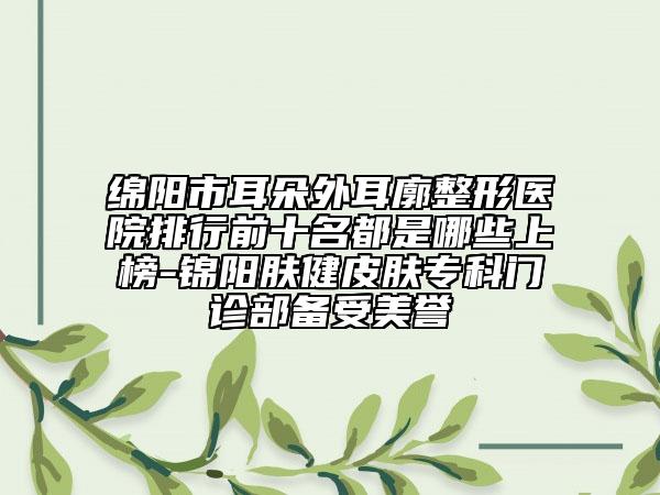 綿陽市耳朵外耳廓整形醫(yī)院排行前十名都是哪些上榜-錦陽膚健皮膚?？崎T診部備受美譽