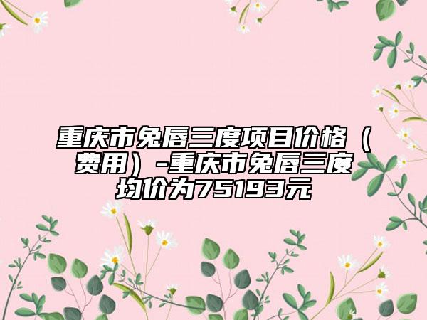 重慶市兔唇三度項目價格（費用）-重慶市兔唇三度均價為75193元