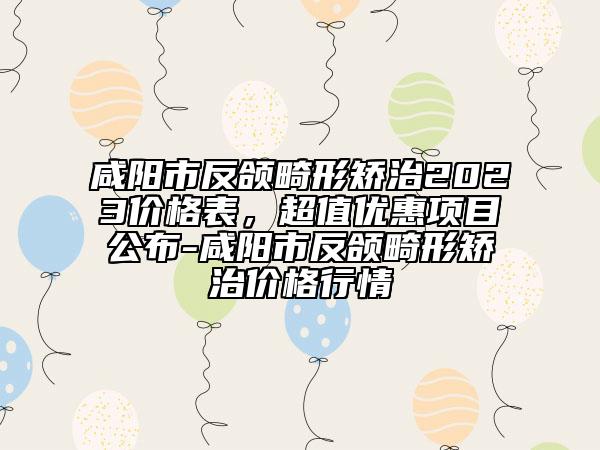 咸陽市反頜畸形矯治2023價(jià)格表，超值優(yōu)惠項(xiàng)目公布-咸陽市反頜畸形矯治價(jià)格行情