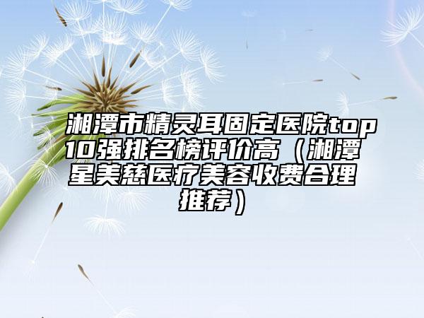 湘潭市精靈耳固定醫(yī)院top10強(qiáng)排名榜評(píng)價(jià)高（湘潭星美慈醫(yī)療美容收費(fèi)合理推薦）