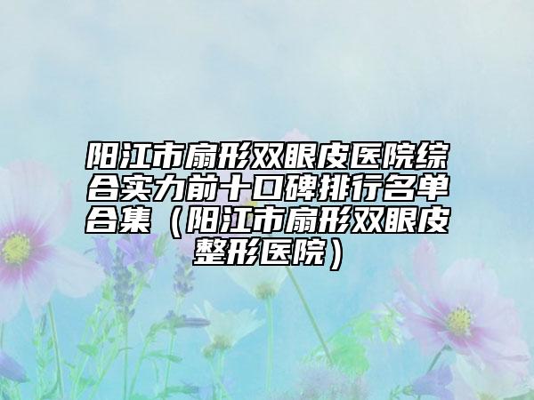 陽江市扇形雙眼皮醫(yī)院綜合實力前十口碑排行名單合集（陽江市扇形雙眼皮整形醫(yī)院）