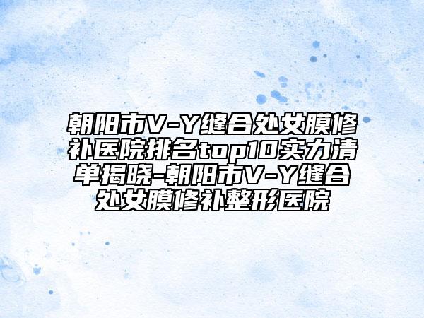 朝陽(yáng)市V-Y縫合處女膜修補(bǔ)醫(yī)院排名top10實(shí)力清單揭曉-朝陽(yáng)市V-Y縫合處女膜修補(bǔ)整形醫(yī)院