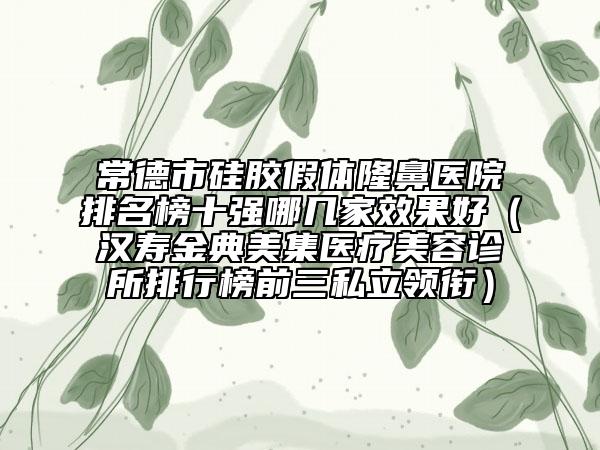 常德市硅膠假體隆鼻醫(yī)院排名榜十強(qiáng)哪幾家效果好（漢壽金典美集醫(yī)療美容診所排行榜前三私立領(lǐng)銜）