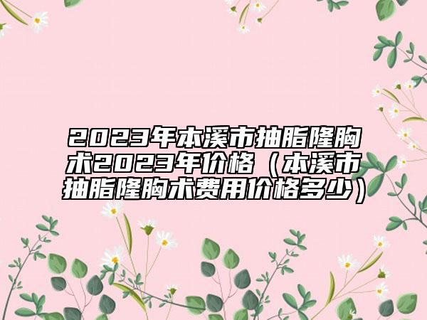 2023年本溪市抽脂隆胸術2023年價格（本溪市抽脂隆胸術費用價格多少）