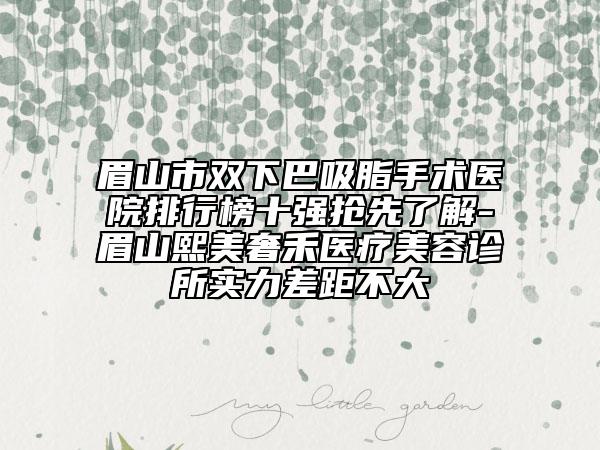 眉山市雙下巴吸脂手術醫(yī)院排行榜十強搶先了解-眉山熙美奢禾醫(yī)療美容診所實力差距不大