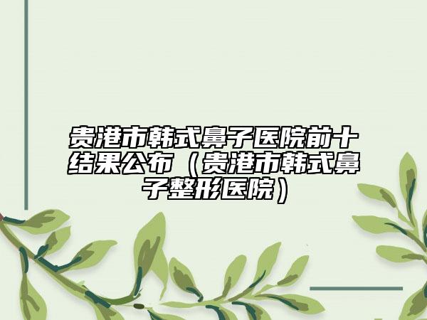 貴港市韓式鼻子醫(yī)院前十結(jié)果公布（貴港市韓式鼻子整形醫(yī)院）