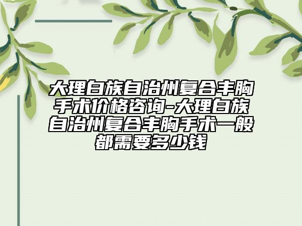 大理白族自治州復(fù)合豐胸手術(shù)價格咨詢-大理白族自治州復(fù)合豐胸手術(shù)一般都需要多少錢