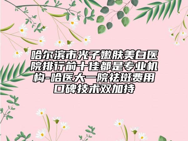 哈爾濱市光子嫩膚美白醫(yī)院排行前十佳都是專業(yè)機(jī)構(gòu)-哈醫(yī)大一院祛斑費(fèi)用口碑技術(shù)雙加持