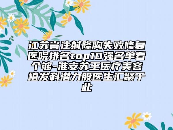 江蘇省注射隆胸失敗修復(fù)醫(yī)院排名top10強(qiáng)名單看個(gè)夠-淮安蘇王醫(yī)療美容植發(fā)科潛力股醫(yī)生匯聚于此