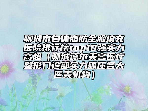 聊城市自體脂肪全臉填充醫(yī)院排行榜top10強實力高超（聊城德爾美客醫(yī)療整形門診部實力碾壓各大醫(yī)美機構）