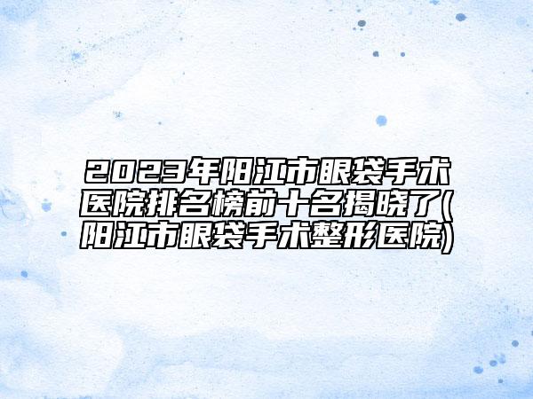 2023年陽(yáng)江市眼袋手術(shù)醫(yī)院排名榜前十名揭曉了(陽(yáng)江市眼袋手術(shù)整形醫(yī)院)