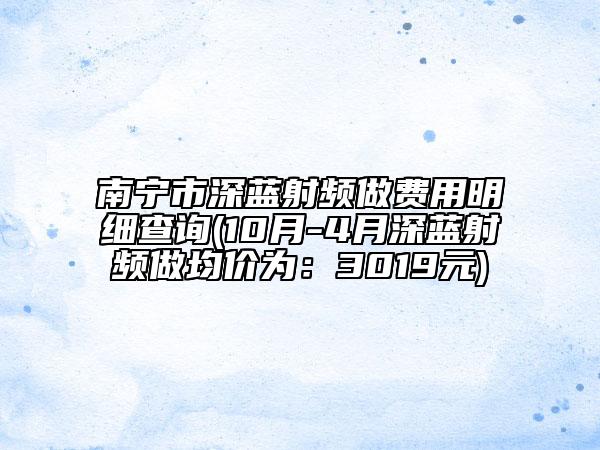 南寧市深藍(lán)射頻做費(fèi)用明細(xì)查詢(10月-4月深藍(lán)射頻做均價(jià)為：3019元)
