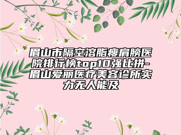 眉山市隔空溶脂瘦肩膀醫(yī)院排行榜top10強(qiáng)比拼-眉山愛(ài)麗醫(yī)療美容診所實(shí)力無(wú)人能及