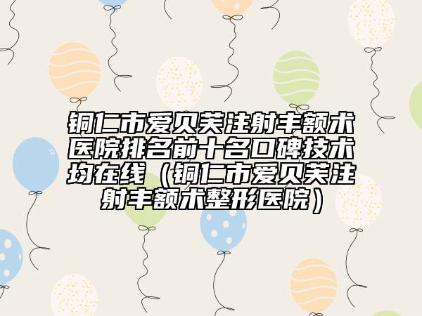 銅仁市愛貝芙注射豐額術(shù)醫(yī)院排名前十名口碑技術(shù)均在線（銅仁市愛貝芙注射豐額術(shù)整形醫(yī)院）