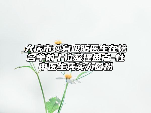大慶市瘦身吸脂醫(yī)生在榜名單前十位整理盤點-杜申醫(yī)生憑實力圈粉