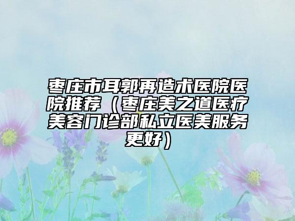 棗莊市耳郭再造術(shù)醫(yī)院醫(yī)院推薦（棗莊美之道醫(yī)療美容門診部私立醫(yī)美服務(wù)更好）