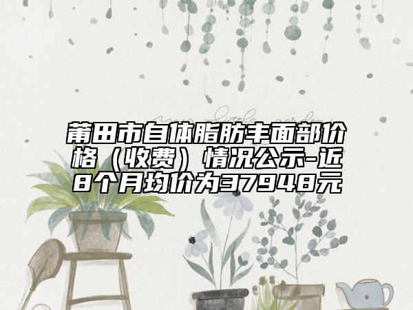 莆田市自體脂肪豐面部?jī)r(jià)格（收費(fèi)）情況公示-近8個(gè)月均價(jià)為37948元