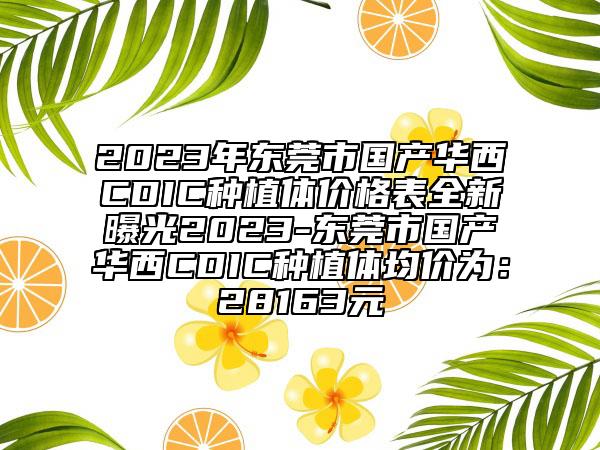 2023年東莞市國產(chǎn)華西CDIC種植體價格表全新曝光2023-東莞市國產(chǎn)華西CDIC種植體均價為：28163元
