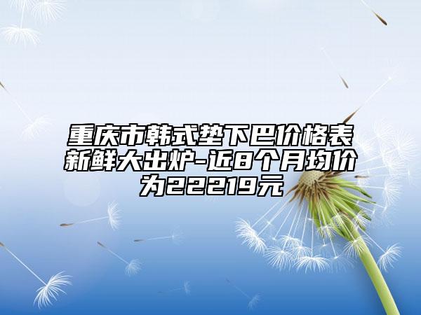 重慶市韓式墊下巴價格表新鮮大出爐-近8個月均價為22219元