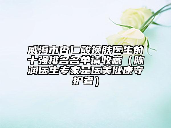 威海市杏仁酸換膚醫(yī)生前十強(qiáng)排名名單請(qǐng)收藏（陳潤(rùn)醫(yī)生專家是醫(yī)美健康守護(hù)者）