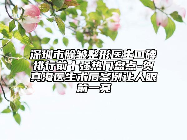 深圳市除皺整形醫(yī)生口碑排行前十強(qiáng)熱門盤點-賀真海醫(yī)生術(shù)后案例讓人眼前一亮