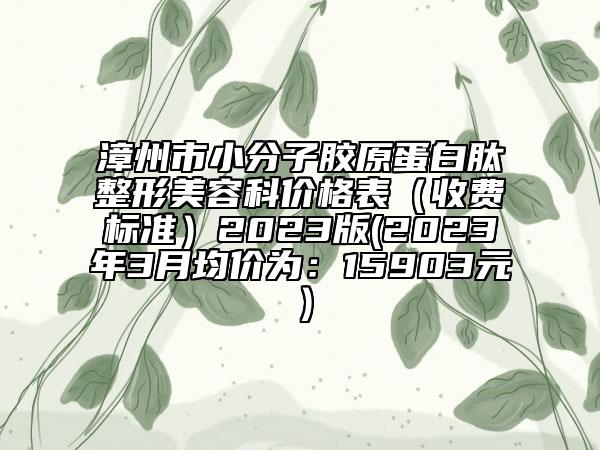 漳州市小分子膠原蛋白肽整形美容科價格表（收費標準）2023版(2023年3月均價為：15903元）
