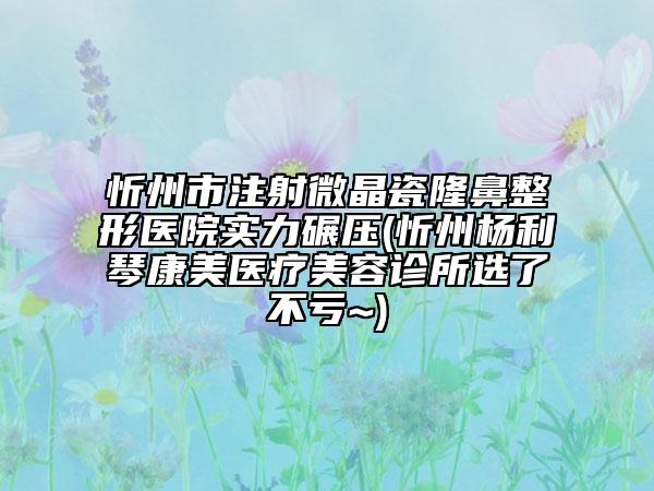 忻州市注射微晶瓷隆鼻整形醫(yī)院實力碾壓(忻州楊利琴康美醫(yī)療美容診所選了不虧~)