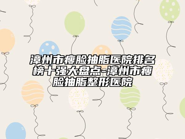 漳州市瘦臉抽脂醫(yī)院排名榜十強(qiáng)大盤點-漳州市瘦臉抽脂整形醫(yī)院