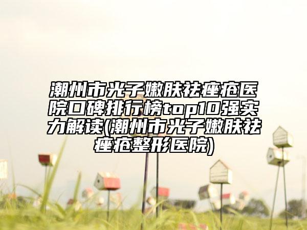 潮州市光子嫩膚祛痤瘡醫(yī)院口碑排行榜top10強實力解讀(潮州市光子嫩膚祛痤瘡整形醫(yī)院)