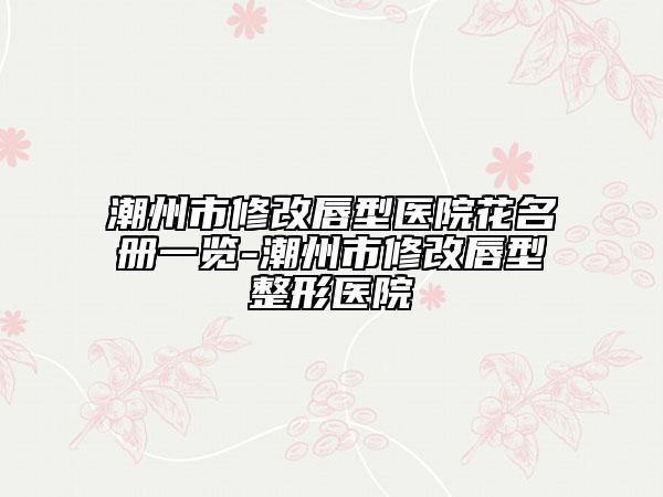 潮州市修改唇型醫(yī)院花名冊一覽-潮州市修改唇型整形醫(yī)院