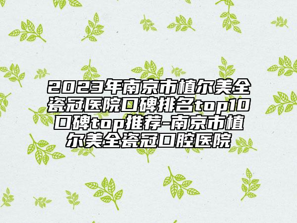 2023年南京市植爾美全瓷冠醫(yī)院口碑排名top10口碑top推薦-南京市植爾美全瓷冠口腔醫(yī)院