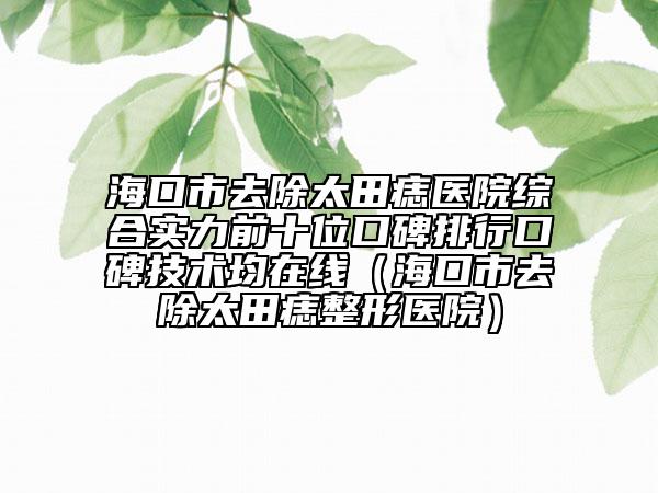 海口市去除太田痣醫(yī)院綜合實(shí)力前十位口碑排行口碑技術(shù)均在線（?？谑腥コ镳胝吾t(yī)院）