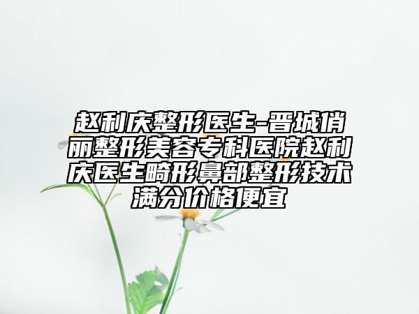 趙利慶整形醫(yī)生-晉城俏麗整形美容?？漆t(yī)院趙利慶醫(yī)生畸形鼻部整形技術(shù)滿分價(jià)格便宜