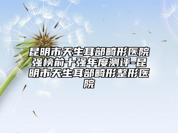 昆明市天生耳部畸形醫(yī)院強(qiáng)榜前十強(qiáng)年度測(cè)評(píng)-昆明市天生耳部畸形整形醫(yī)院