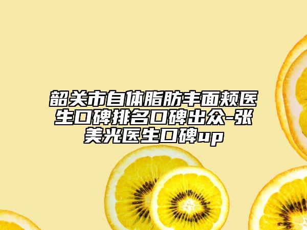 韶關(guān)市自體脂肪豐面頰醫(yī)生口碑排名口碑出眾-張美光醫(yī)生口碑up