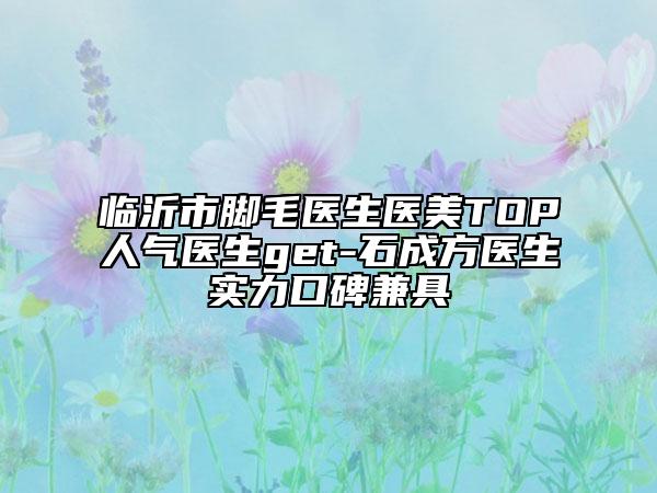 臨沂市腳毛醫(yī)生醫(yī)美TOP人氣醫(yī)生get-石成方醫(yī)生實(shí)力口碑兼具