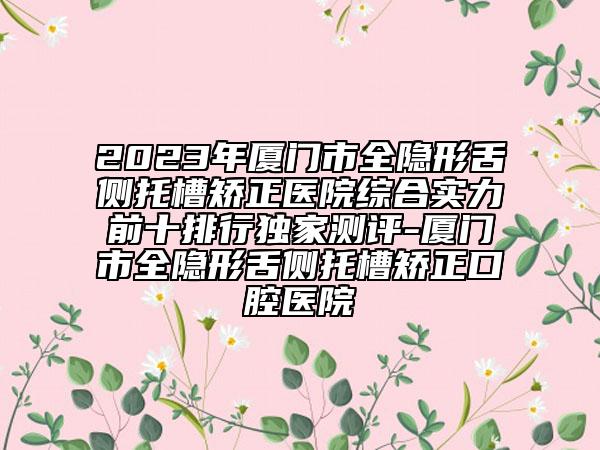 2023年廈門市全隱形舌側(cè)托槽矯正醫(yī)院綜合實(shí)力前十排行獨(dú)家測(cè)評(píng)-廈門市全隱形舌側(cè)托槽矯正口腔醫(yī)院
