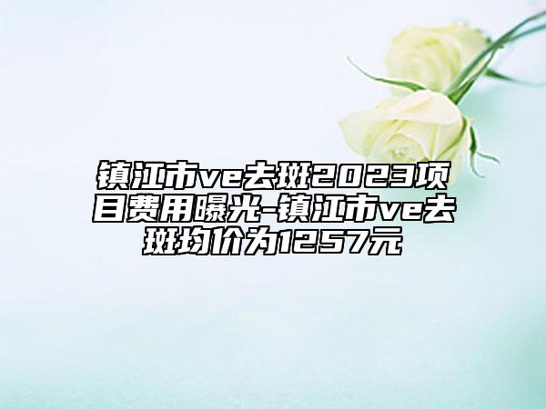 鎮(zhèn)江市ve去斑2023項目費用曝光-鎮(zhèn)江市ve去斑均價為1257元