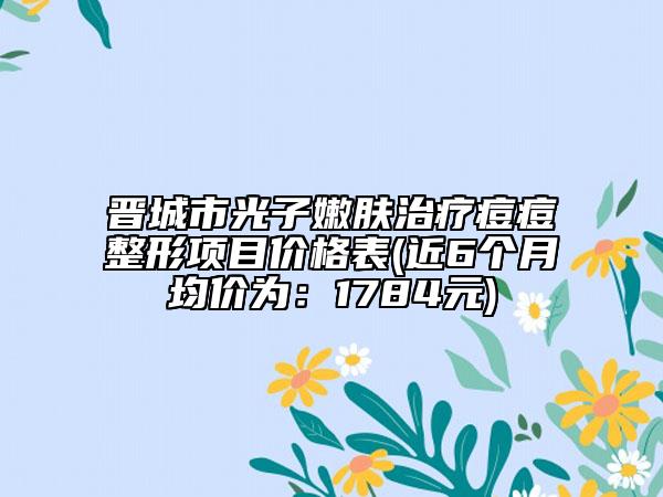 晉城市光子嫩膚治療痘痘整形項(xiàng)目?jī)r(jià)格表(近6個(gè)月均價(jià)為：1784元)