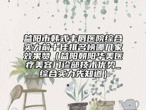 益陽市韓式豐唇醫(yī)院綜合實(shí)力前十佳排名榜哪幾家效果贊（益陽朝陽華美醫(yī)療美容門診部技術(shù)優(yōu)勢(shì)_綜合實(shí)力先知道）