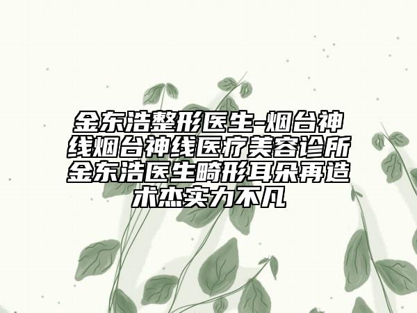 金東浩整形醫(yī)生-煙臺神線煙臺神線醫(yī)療美容診所金東浩醫(yī)生畸形耳朵再造術杰實力不凡