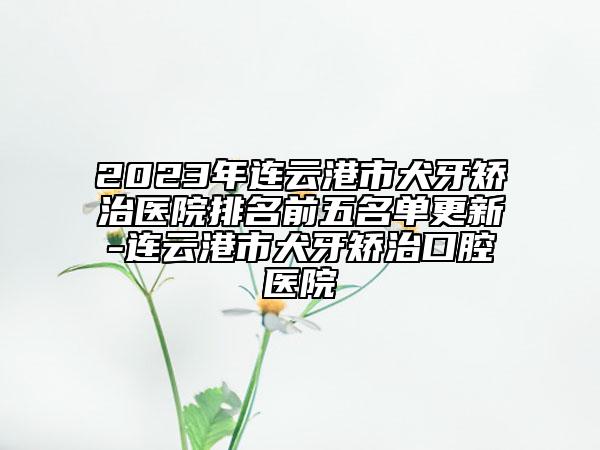 2023年連云港市犬牙矯治醫(yī)院排名前五名單更新-連云港市犬牙矯治口腔醫(yī)院